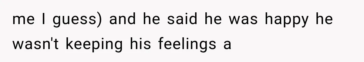 me I guess) and he said he was happy he wasn't keeping his feelings a