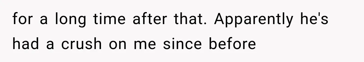 for a long time after that. Apparently he's had a crush on me since before