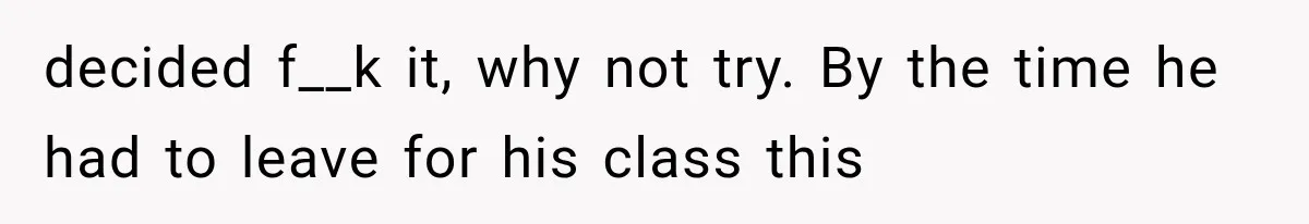 decided f__k it, why not try. By the time he had to leave for his class this