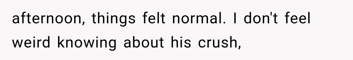 afternoon, things felt normal. I don't feel weird knowing about his crush,