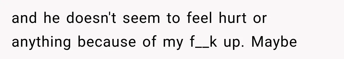 and he doesn't seem to feel hurt or anything because of my f__k up. Maybe