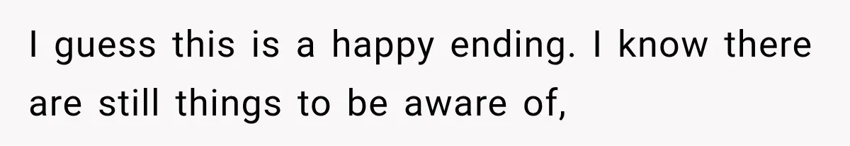 I guess this is a happy ending. I know there are still things to be aware of,