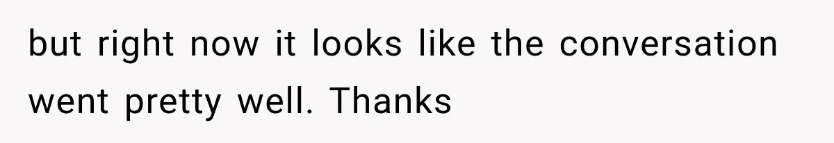 but right now it looks like the conversation went pretty well. Thanks