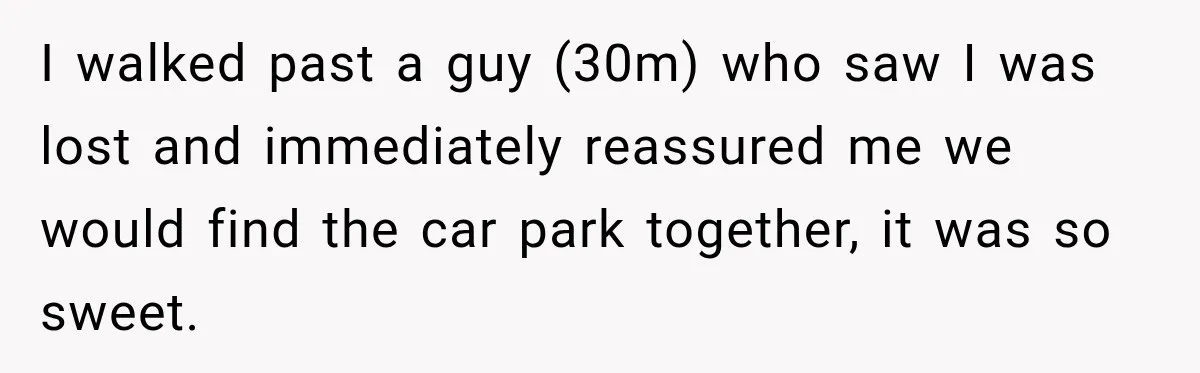 I walked past a guy (30m) who saw I was lost and immediately reassured me we would find the car park together, it was so sweet.