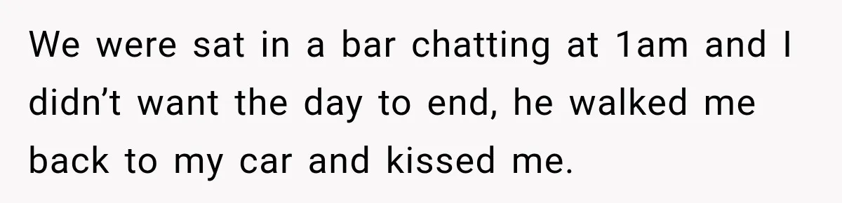 We were sat in a bar chatting at 1am and I didn’t want the day to end, he walked me back to my car and kissed me.