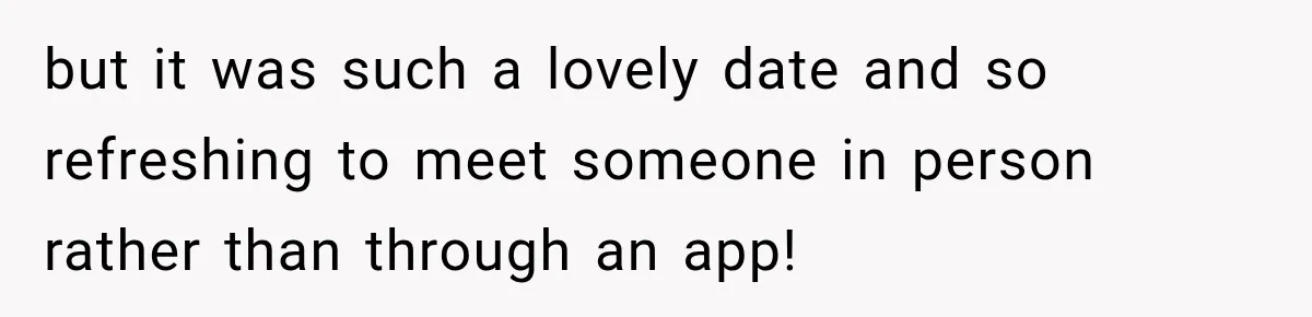 but it was such a lovely date and so refreshing to meet someone in person rather than through an app!