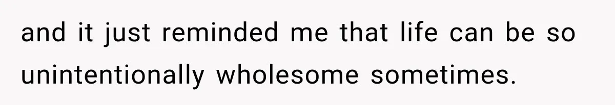 and it just reminded me that life can be so unintentionally wholesome sometimes.
