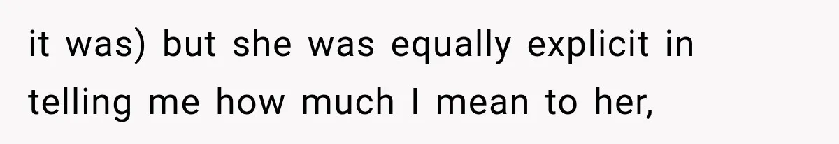 it was) but she was equally explicit in telling me how much I mean to her,