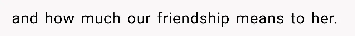 and how much our friendship means to her.