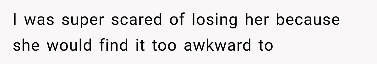 I was super scared of losing her because she would find it too awkward to