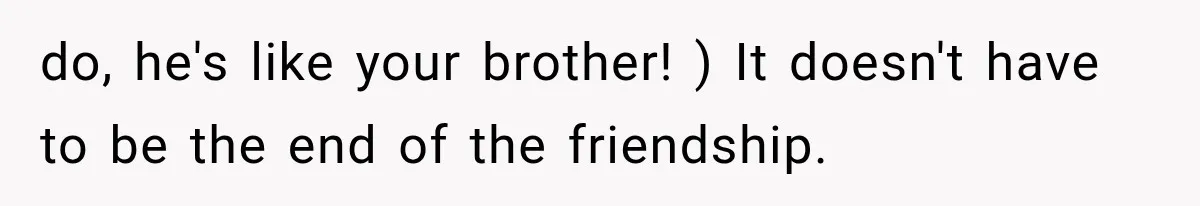 do, he's like your brother! ) It doesn't have to be the end of the friendship.
