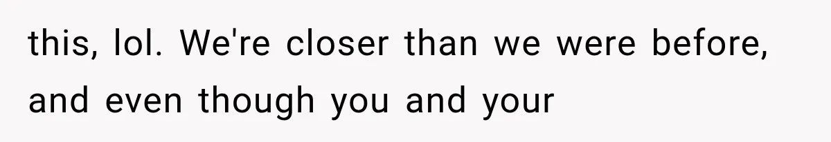 this, lol. We're closer than we were before, and even though you and your