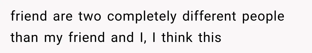 friend are two completely different people than my friend and I, I think this