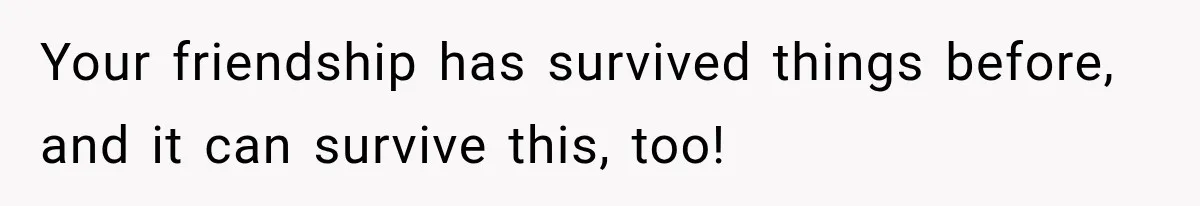 Your friendship has survived things before, and it can survive this, too!