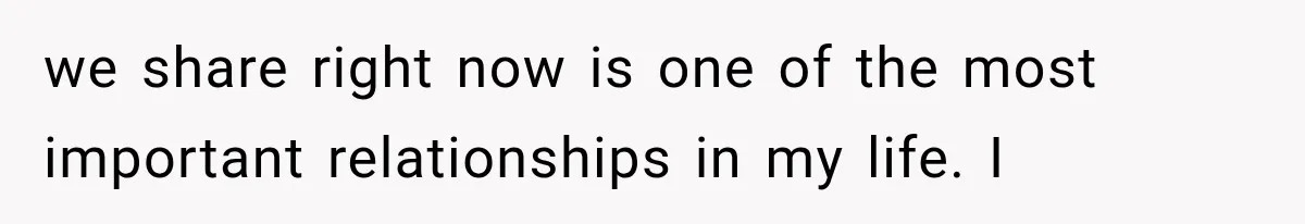 we share right now is one of the most important relationships in my life. I