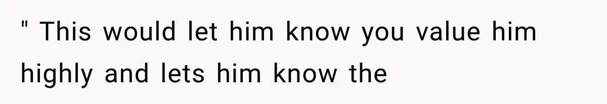 " This would let him know you value him highly and lets him know the