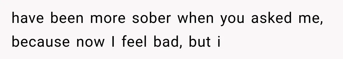 have been more sober when you asked me, because now I feel bad, but i