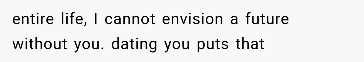 entire life, I cannot envision a future without you. dating you puts that