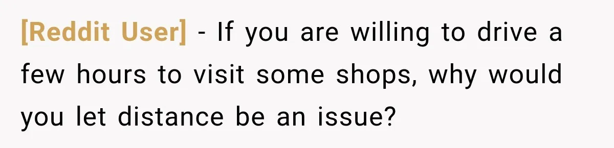 [Reddit User] − If you are willing to drive a few hours to visit some shops, why would you let distance be an issue?