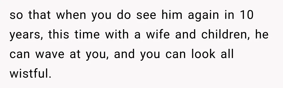 so that when you do see him again in 10 years, this time with a wife and children, he can wave at you, and you can look all wistful.