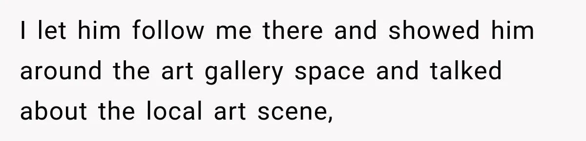 I let him follow me there and showed him around the art gallery space and talked about the local art scene,