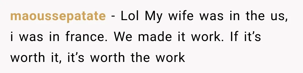maoussepatate − Lol My wife was in the us, i was in france. We made it work. If it’s worth it, it’s worth the work