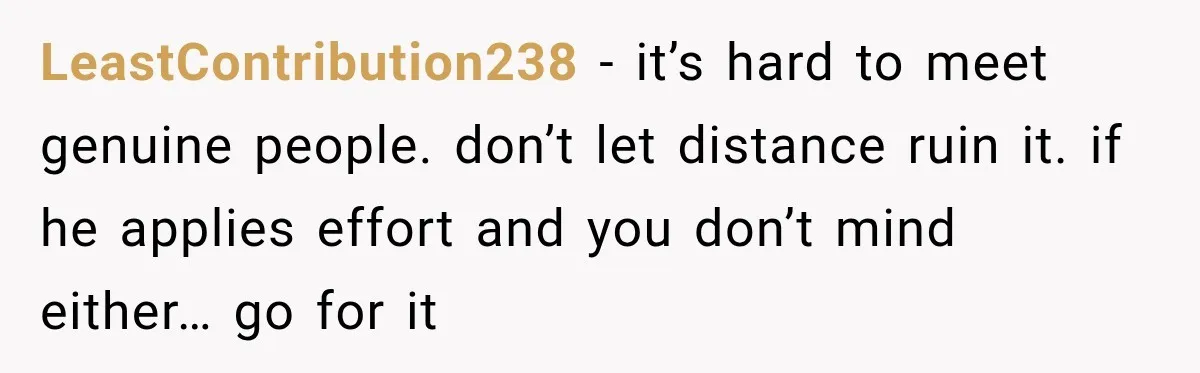 LeastContribution238 − it’s hard to meet genuine people. don’t let distance ruin it. if he applies effort and you don’t mind either… go for it