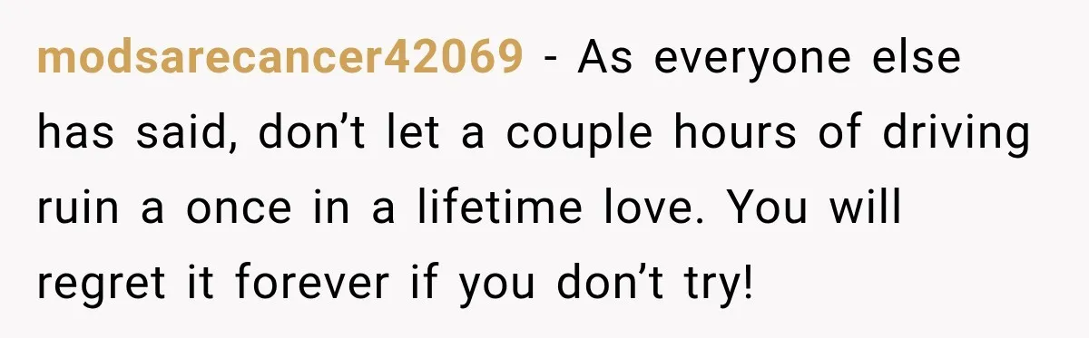 modsarecancer42069 − As everyone else has said, don’t let a couple hours of driving ruin a once in a lifetime love. You will regret it forever if you don’t try!
