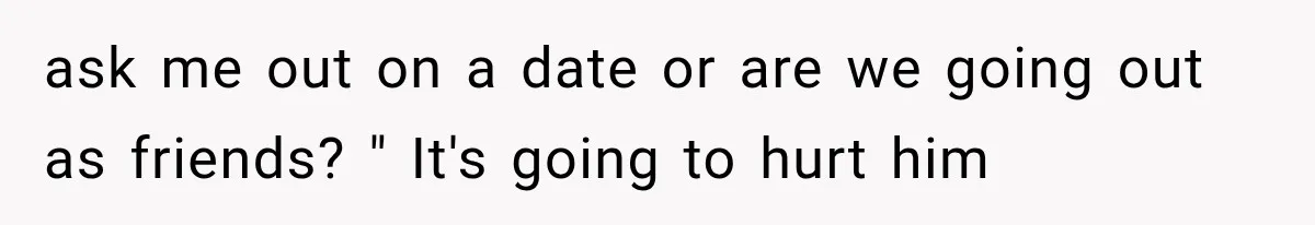 ask me out on a date or are we going out as friends? " It's going to hurt him