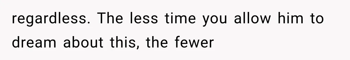 regardless. The less time you allow him to dream about this, the fewer