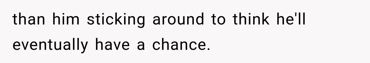 than him sticking around to think he'll eventually have a chance.