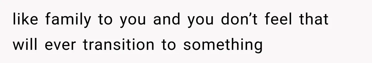 like family to you and you don’t feel that will ever transition to something