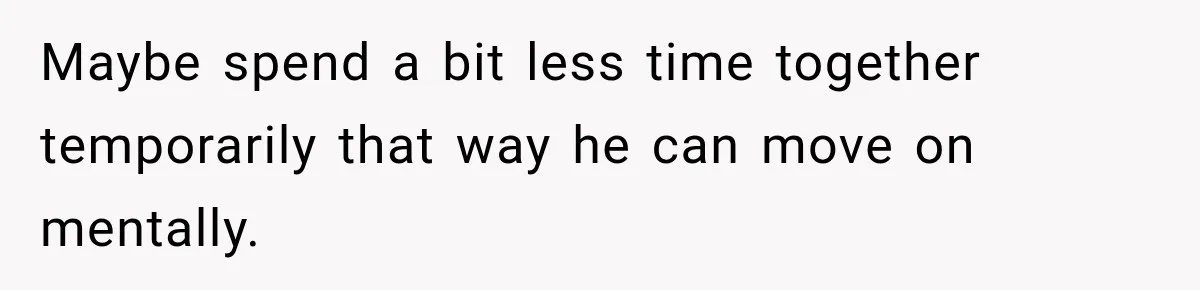 Maybe spend a bit less time together temporarily that way he can move on mentally.