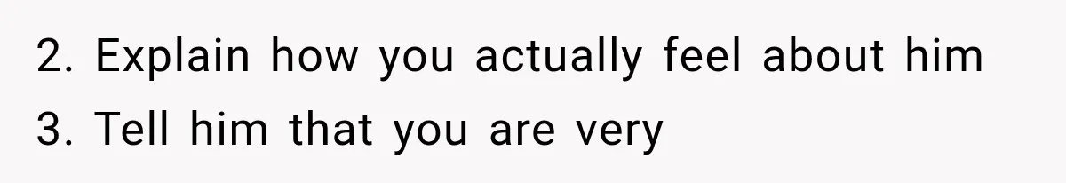 2. Explain how you actually feel about him 3. Tell him that you are very
