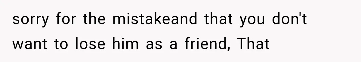 sorry for the mistakeand that you don't want to lose him as a friend, That