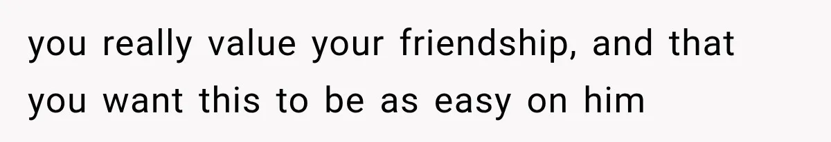 you really value your friendship, and that you want this to be as easy on him