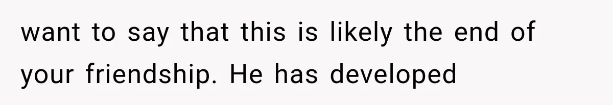 want to say that this is likely the end of your friendship. He has developed