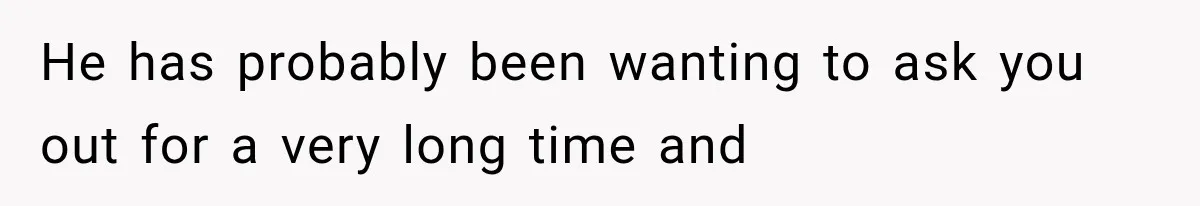 He has probably been wanting to ask you out for a very long time and