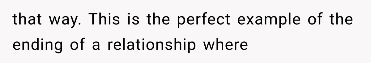 that way. This is the perfect example of the ending of a relationship where