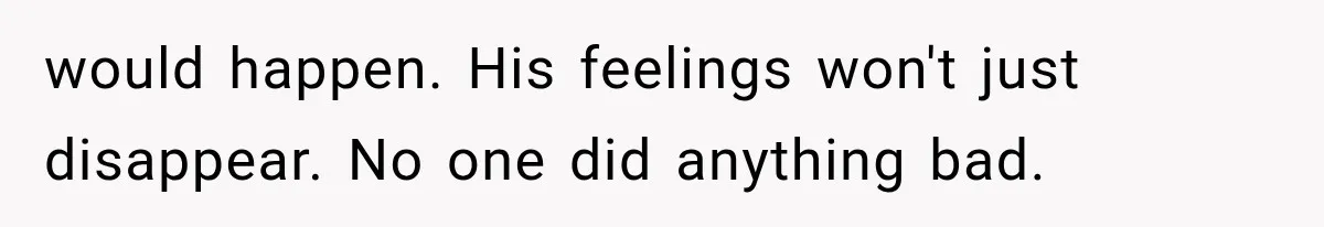 would happen. His feelings won't just disappear. No one did anything bad.