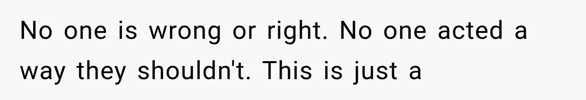 No one is wrong or right. No one acted a way they shouldn't. This is just a