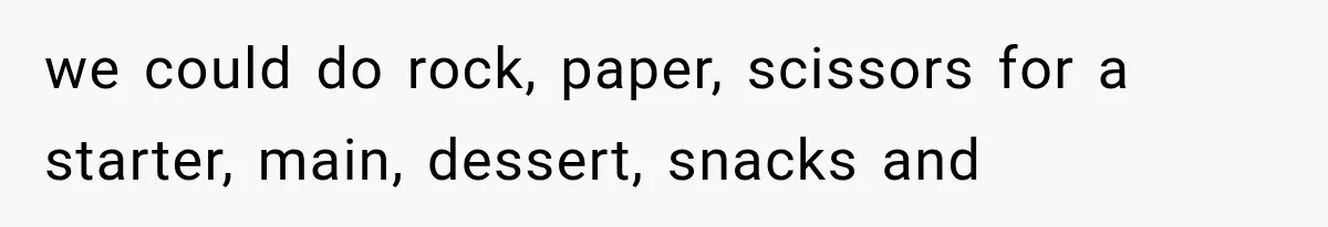 we could do rock, paper, scissors for a starter, main, dessert, snacks and