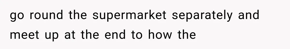 go round the supermarket separately and meet up at the end to how the