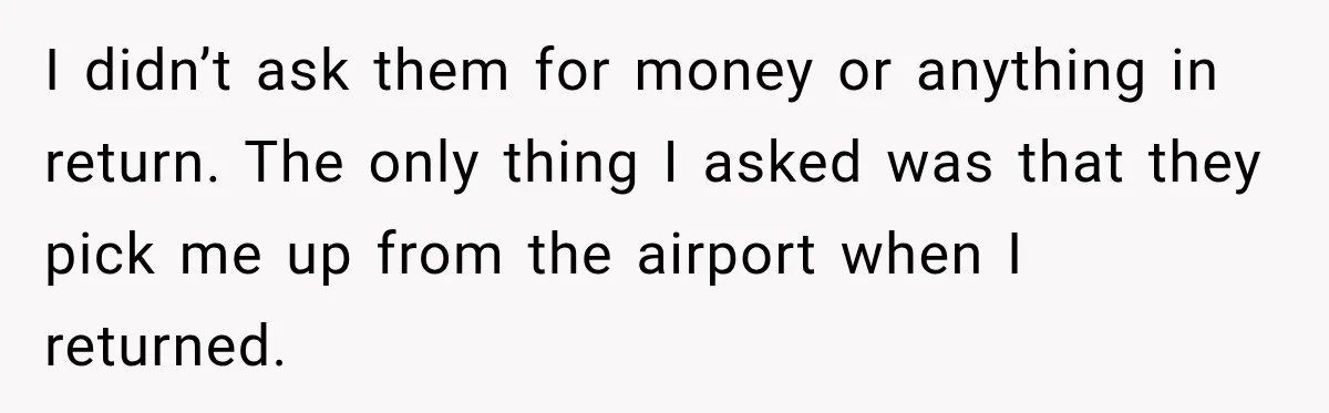I didn’t ask them for money or anything in return. The only thing I asked was that they pick me up from the airport when I returned.