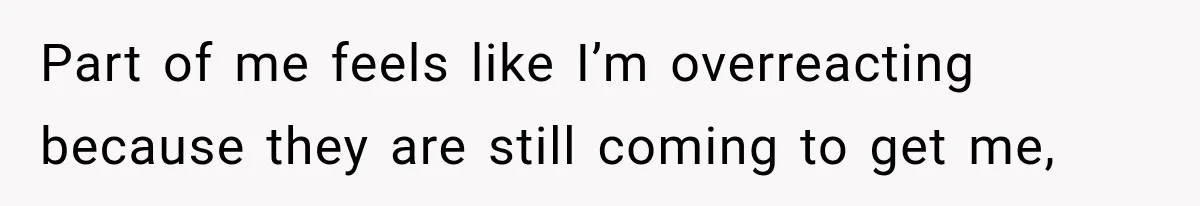 Part of me feels like I’m overreacting because they are still coming to get me,