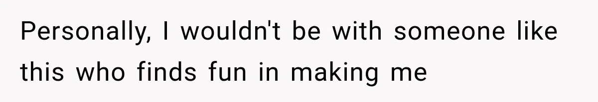 Personally, I wouldn't be with someone like this who finds fun in making me