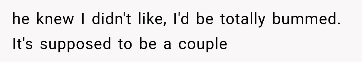he knew I didn't like, I'd be totally bummed. It's supposed to be a couple