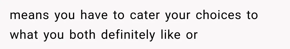 means you have to cater your choices to what you both definitely like or