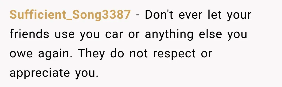 Sufficient_Song3387 − Don't ever let your friends use you car or anything else you owe again. They do not respect or appreciate you.