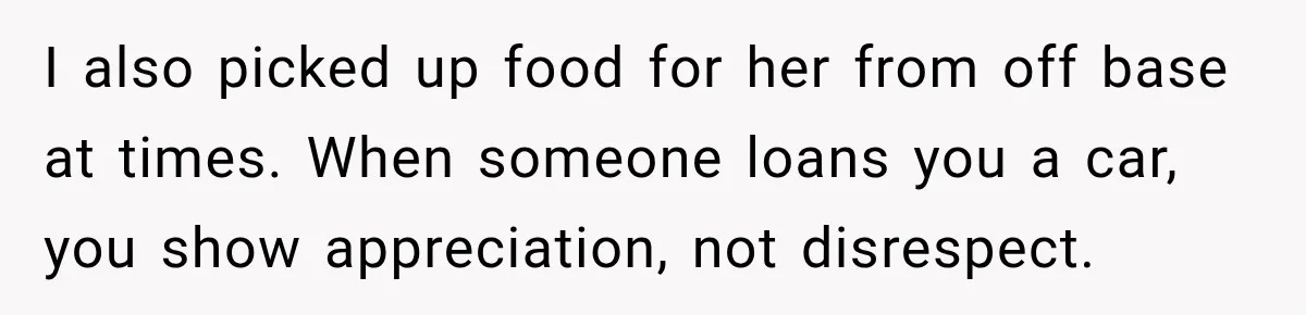 I also picked up food for her from off base at times. When someone loans you a car, you show appreciation, not disrespect.